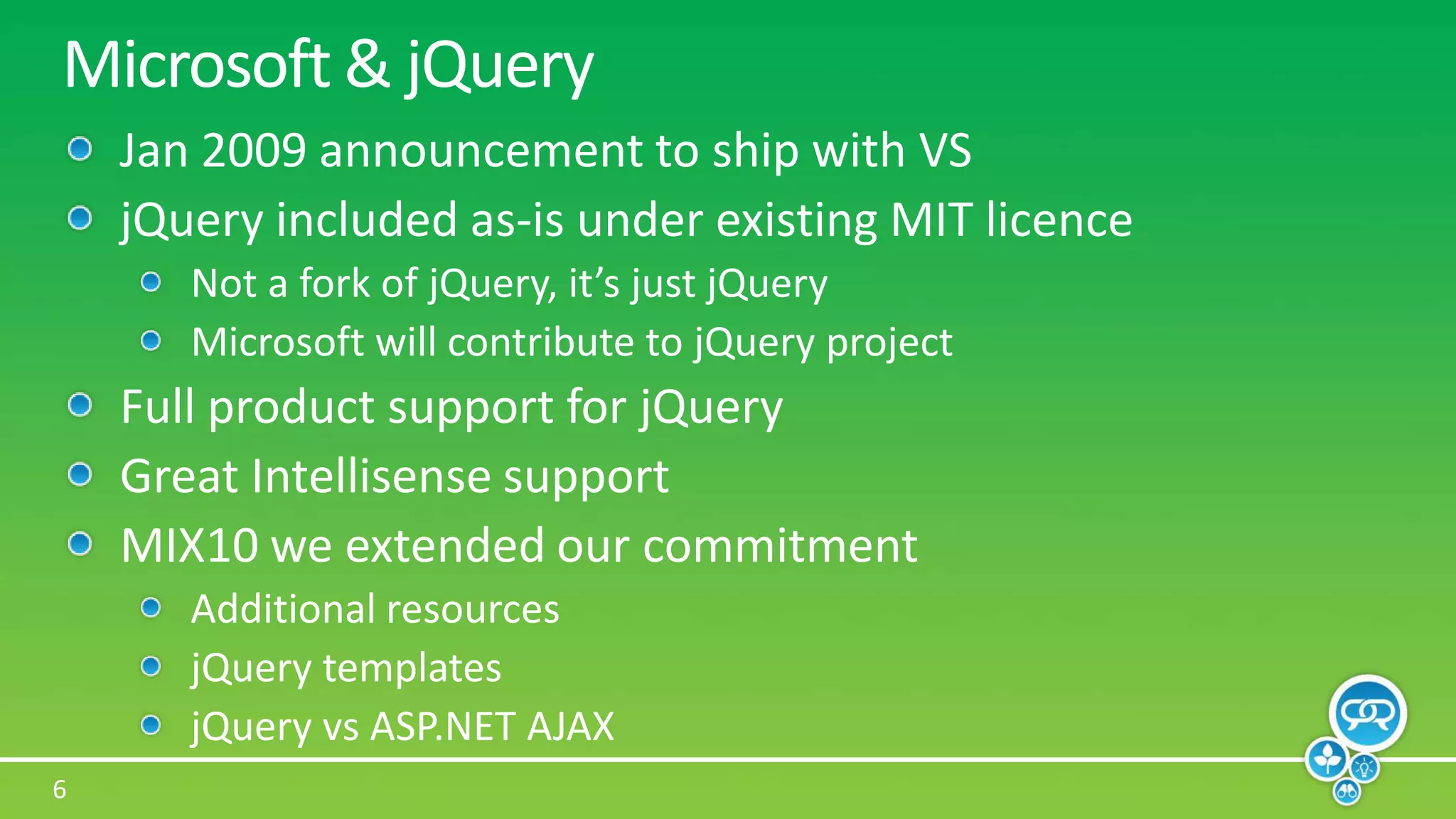 Microsoft & jQueryJan 2009 announcement to ship with VSjQuery included as-is under existing MIT licenceNot a fork of jQuery, it’s just jQueryMicrosoft will contribute to jQuery projectFull product support for jQueryGreat Intellisense supportMIX10 we extended our commitmentAdditional resourcesjQuery templatesjQueryvs ASP.NET AJAX