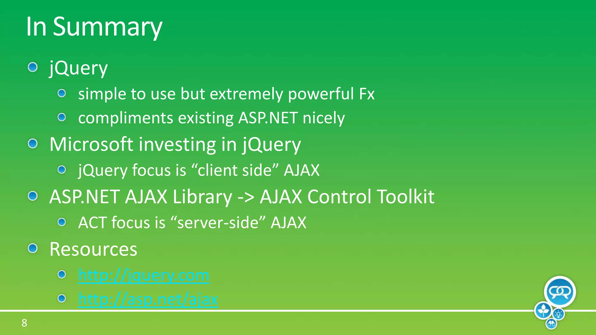 In SummaryjQuerysimple to use but extremely powerful Fxcompliments existing ASP.NET nicelyMicrosoft investing in jQueryjQuery focus is “client side” AJAXASP.NET AJAX Library -> AJAX Control ToolkitACT focus is “server-side” AJAXResourceshttp://jquery.comhttp://asp.net/ajax