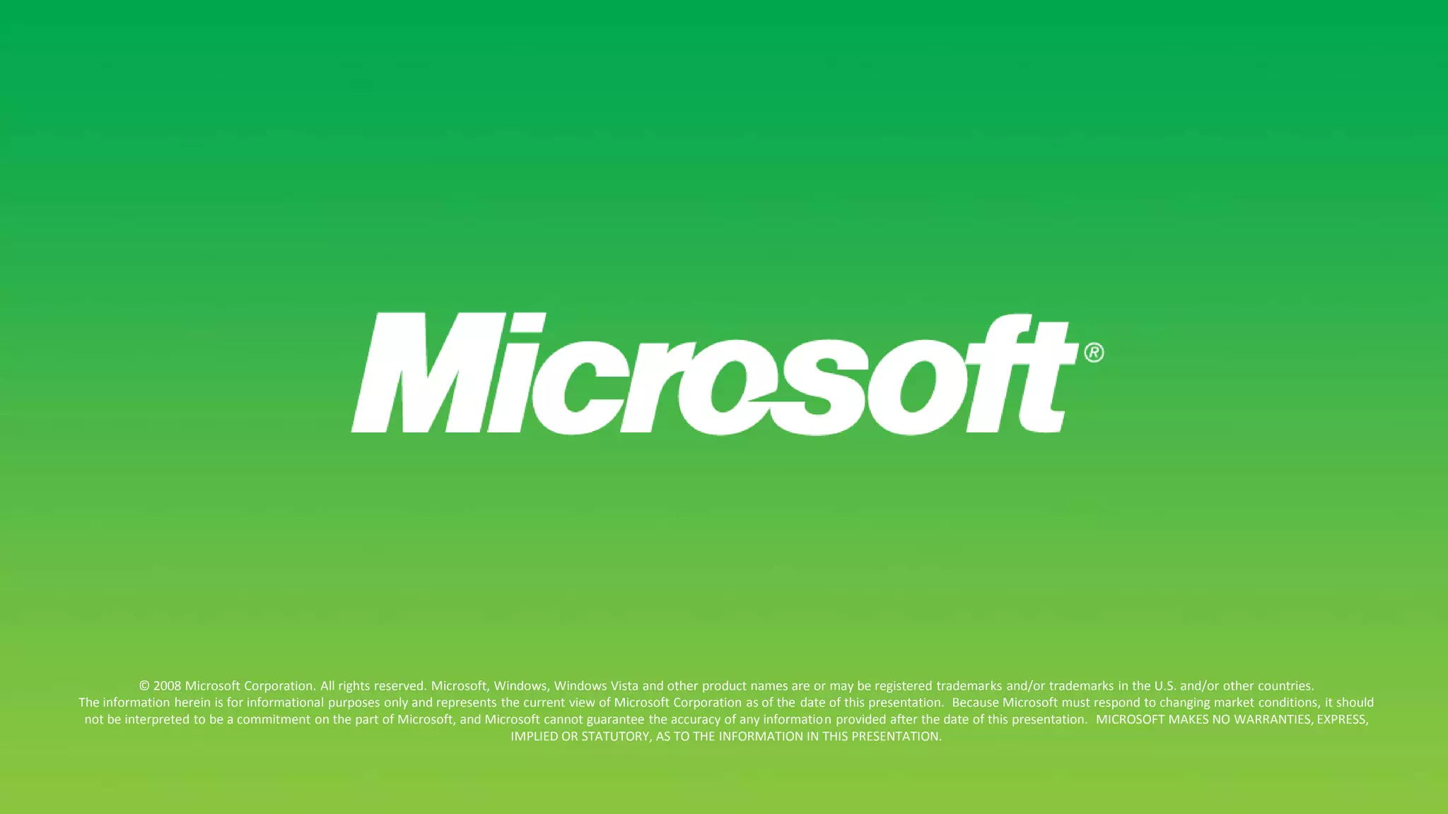 © 2008 Microsoft Corporation. All rights reserved. Microsoft, Windows, Windows Vista and other product names are or may be registered trademarks and/or trademarks in the U.S. and/or other countries.The information herein is for informational purposes only and represents the current view of Microsoft Corporation as of the date of this presentation.  Because Microsoft must respond to changing market conditions, it should not be interpreted to be a commitment on the part of Microsoft, and Microsoft cannot guarantee the accuracy of any information provided after the date of this presentation.  MICROSOFT MAKES NO WARRANTIES, EXPRESS, IMPLIED OR STATUTORY, AS TO THE INFORMATION IN THIS PRESENTATION.