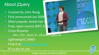 About jQueryCreated by John ResigFirst announced Jan 2006 at BarCampNYCMost popular JavaScript library in use todayFree, open source (MIT, GPL)Cross BrowserIE6+, FF2+, Sarari 3+, Chrome, Opera 9+Lightweight (24kb)Find it at http://jquery.comIt’s a joy to useImage courtesy of mixevent@flickr