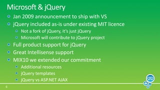 Microsoft & jQueryJan 2009 announcement to ship with VSjQuery included as-is under existing MIT licenceNot a fork of jQuery, it’s just jQueryMicrosoft will contribute to jQuery projectFull product support for jQueryGreat Intellisense supportMIX10 we extended our commitmentAdditional resourcesjQuery templatesjQueryvs ASP.NET AJAX