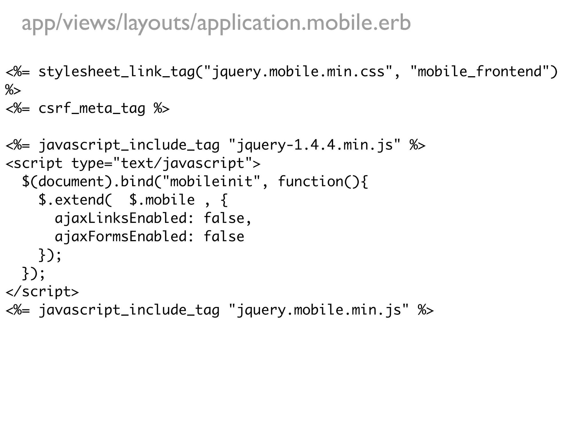 app/views/layouts/application.mobile.erb
<%= stylesheet_link_tag("jquery.mobile.min.css", "mobile_frontend")
%>
<%= csrf_meta_tag %>

<%= javascript_include_tag "jquery-1.4.4.min.js" %>
<script type="text/javascript">
  $(document).bind("mobileinit", function(){
    $.extend( $.mobile , {
      ajaxLinksEnabled: false,
      ajaxFormsEnabled: false
    });
  });
</script>
<%= javascript_include_tag "jquery.mobile.min.js" %>
 