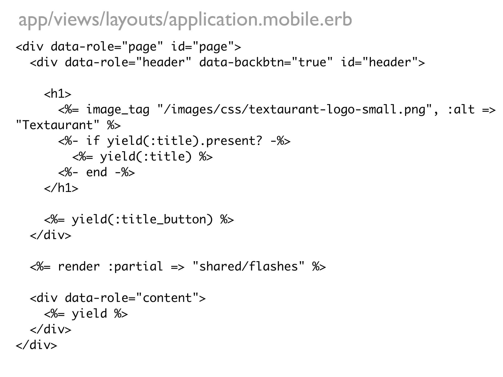 app/views/layouts/application.mobile.erb
<div data-role="page" id="page">
  <div data-role="header" data-backbtn="true" id="header">

    <h1>
      <%= image_tag "/images/css/textaurant-logo-small.png", :alt =>
"Textaurant" %>
      <%- if yield(:title).present? -%>
         <%= yield(:title) %>
      <%- end -%>
    </h1>

    <%= yield(:title_button) %>
  </div>

  <%= render :partial => "shared/flashes" %>

  <div data-role="content">
    <%= yield %>
  </div>
</div>
 