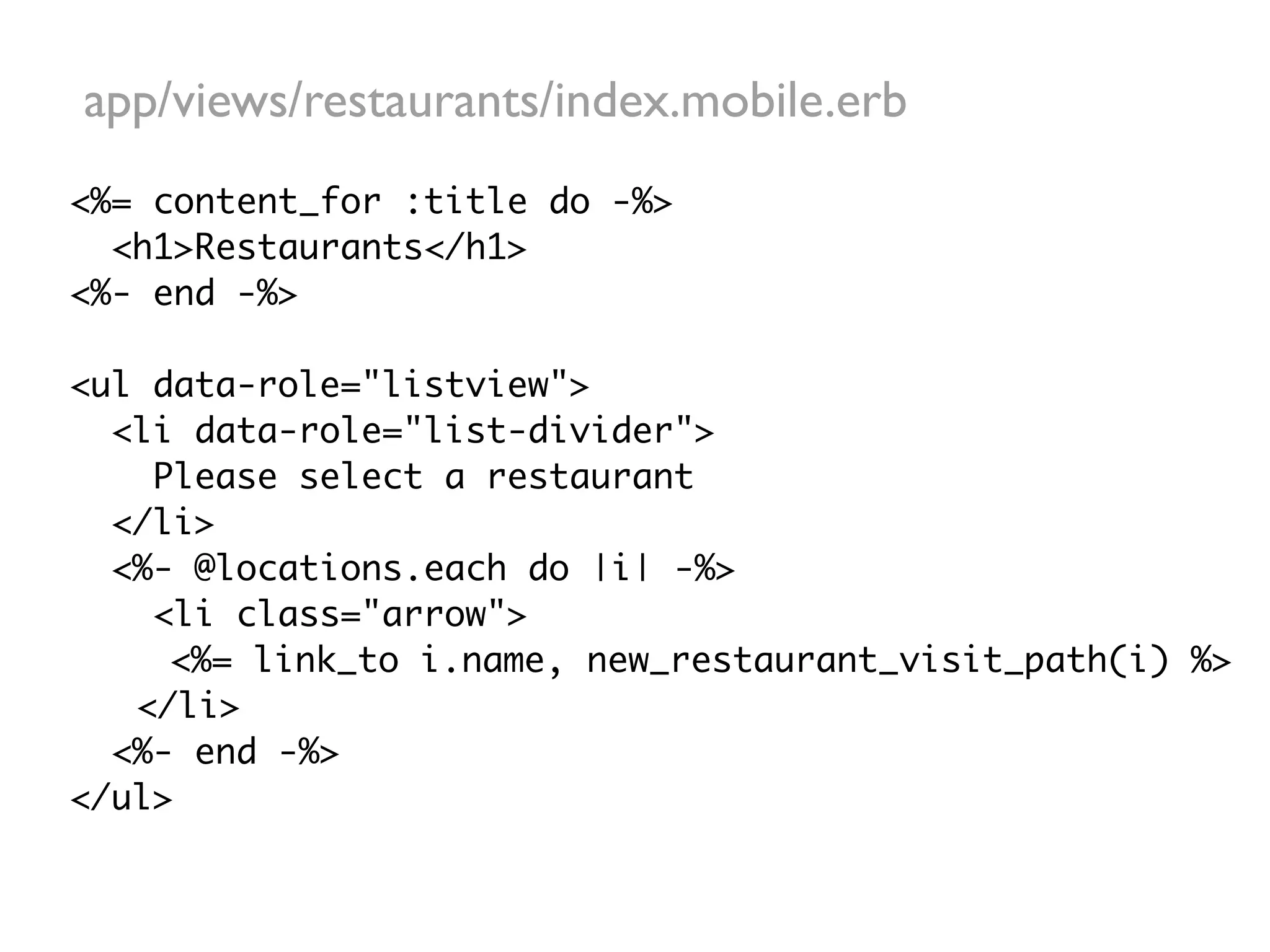 app/views/restaurants/index.mobile.erb
<%= content_for :title do -%>
  <h1>Restaurants</h1>
<%- end -%>

<ul data-role="listview">
  <li data-role="list-divider">
    Please select a restaurant
  </li>
  <%- @locations.each do |i| -%>
    <li class="arrow">
     <%= link_to i.name, new_restaurant_visit_path(i) %>
   </li>
  <%- end -%>
</ul>
 