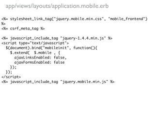 app/views/layouts/application.mobile.erb
<%= stylesheet_link_tag("jquery.mobile.min.css", "mobile_frontend")
%>
<%= csrf_meta_tag %>

<%= javascript_include_tag "jquery-1.4.4.min.js" %>
<script type="text/javascript">
  $(document).bind("mobileinit", function(){
    $.extend( $.mobile , {
      ajaxLinksEnabled: false,
      ajaxFormsEnabled: false
    });
  });
</script>
<%= javascript_include_tag "jquery.mobile.min.js" %>
 