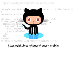 app/views/layouts/application.mobile.erb
<%= stylesheet_link_tag("jquery.mobile.min.css", "mobile_frontend")
%>
<%= csrf_meta_tag %>

<%= javascript_include_tag "jquery-1.4.4.min.js" %>
<script type="text/javascript">
  $(document).bind("mobileinit", function(){
    $.extend( $.mobile , {
      ajaxLinksEnabled: false,
      ajaxFormsEnabled: false
    });
  });
</script>
<%= javascript_include_tag "jquery.mobile.min.js" %>

      https://github.com/jquery/jquery-mobile
 