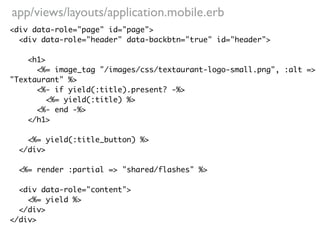 app/views/layouts/application.mobile.erb
<div data-role="page" id="page">
  <div data-role="header" data-backbtn="true" id="header">

    <h1>
      <%= image_tag "/images/css/textaurant-logo-small.png", :alt =>
"Textaurant" %>
      <%- if yield(:title).present? -%>
         <%= yield(:title) %>
      <%- end -%>
    </h1>

    <%= yield(:title_button) %>
  </div>

  <%= render :partial => "shared/flashes" %>

  <div data-role="content">
    <%= yield %>
  </div>
</div>
 