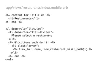 app/views/restaurants/index.mobile.erb
<%= content_for :title do -%>
  <h1>Restaurants</h1>
<%- end -%>

<ul data-role="listview">
  <li data-role="list-divider">
    Please select a restaurant
  </li>
  <%- @locations.each do |i| -%>
    <li class="arrow">
     <%= link_to i.name, new_restaurant_visit_path(i) %>
   </li>
  <%- end -%>
</ul>
 