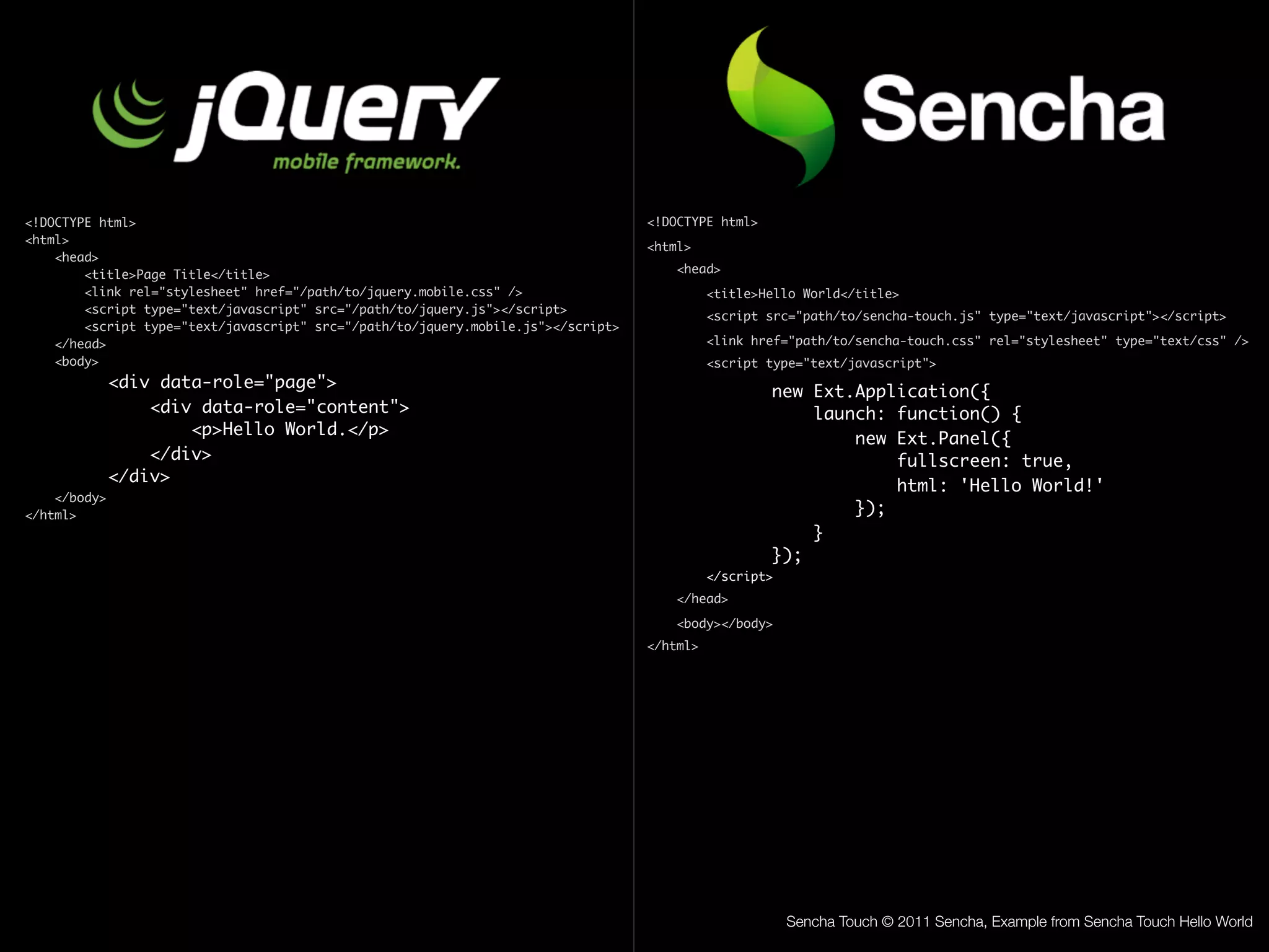 <!DOCTYPE html>                                                                    <!DOCTYPE html>
<html>
                                                                                   <html>
    <head>
        <title>Page Title</title>                                                      <head>
        <link rel="stylesheet" href="/path/to/jquery.mobile.css" />                          <title>Hello World</title>
        <script type="text/javascript" src="/path/to/jquery.js"></script>
                                                                                             <script src="path/to/sencha-touch.js" type="text/javascript"></script>
        <script type="text/javascript" src="/path/to/jquery.mobile.js"></script>
    </head>                                                                                  <link href="path/to/sencha-touch.css" rel="stylesheet" type="text/css" />
    <body>                                                                                   <script type="text/javascript">
              <div data-role="page">
                                                                                                     new Ext.Application({
                  <div data-role="content">	                                                             launch: function() {
                      <p>Hello World.</p>	 	
                                                                                                             new Ext.Panel({
                  </div>                                                                                         fullscreen: true,
              </div>
                                                                                                                 html: 'Hello World!'
    </body>
</html>                                                                                                      });
                                                                                                         }
                                                                                                     });
                                                                                             </script>
                                                                                       </head>

                                                                                       <body></body>
                                                                                   </html>




                                                                                                         Sencha Touch © 2011 Sencha, Example from Sencha Touch Hello World
 