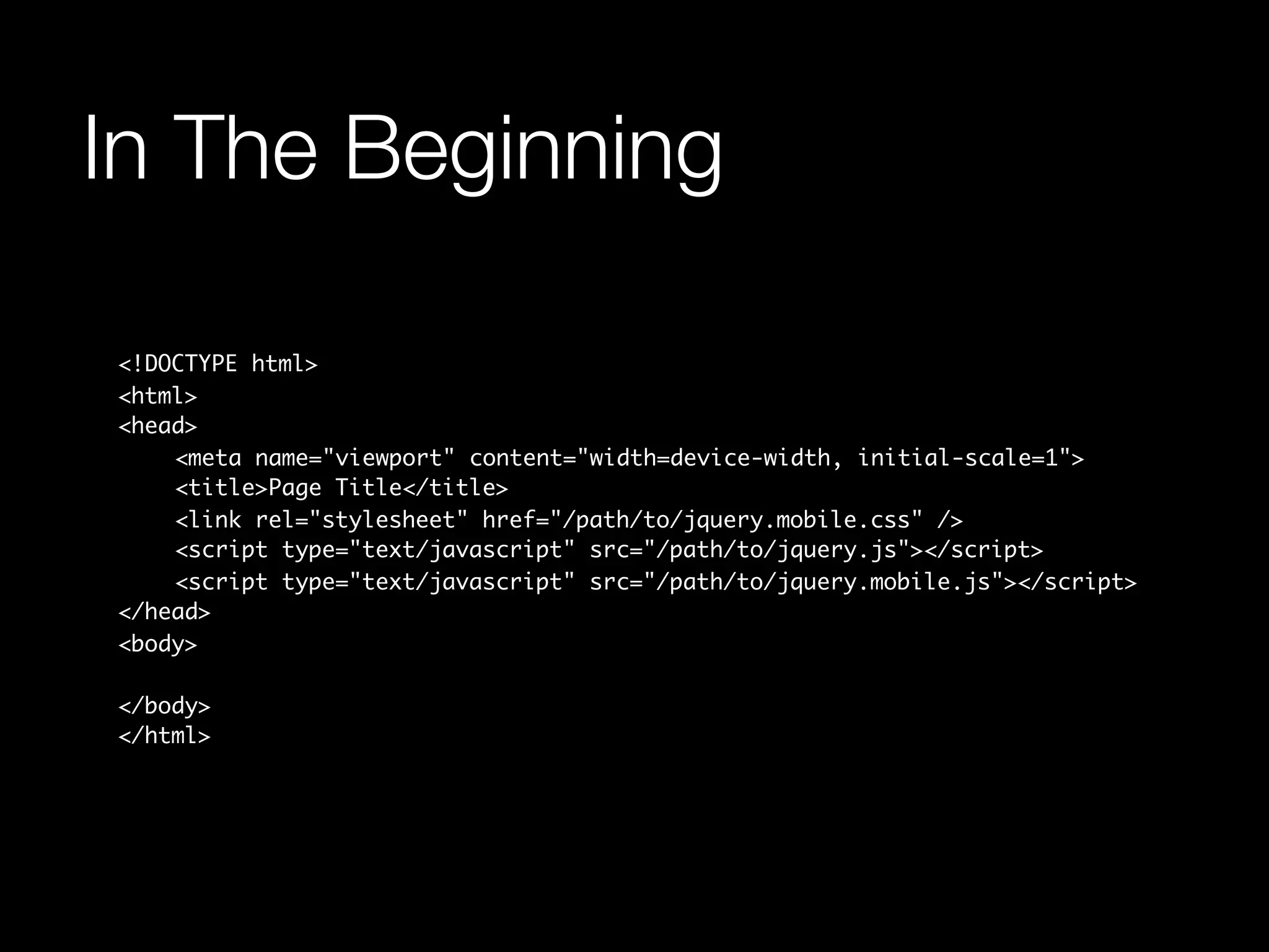 In The Beginning

<!DOCTYPE html>
<html>
<head>
	   <meta name="viewport" content="width=device-width, initial-scale=1">
	   <title>Page Title</title>
	   <link rel="stylesheet" href="/path/to/jquery.mobile.css" />
	   <script type="text/javascript" src="/path/to/jquery.js"></script>
	   <script type="text/javascript" src="/path/to/jquery.mobile.js"></script>
</head>
<body>

</body>
</html>
 