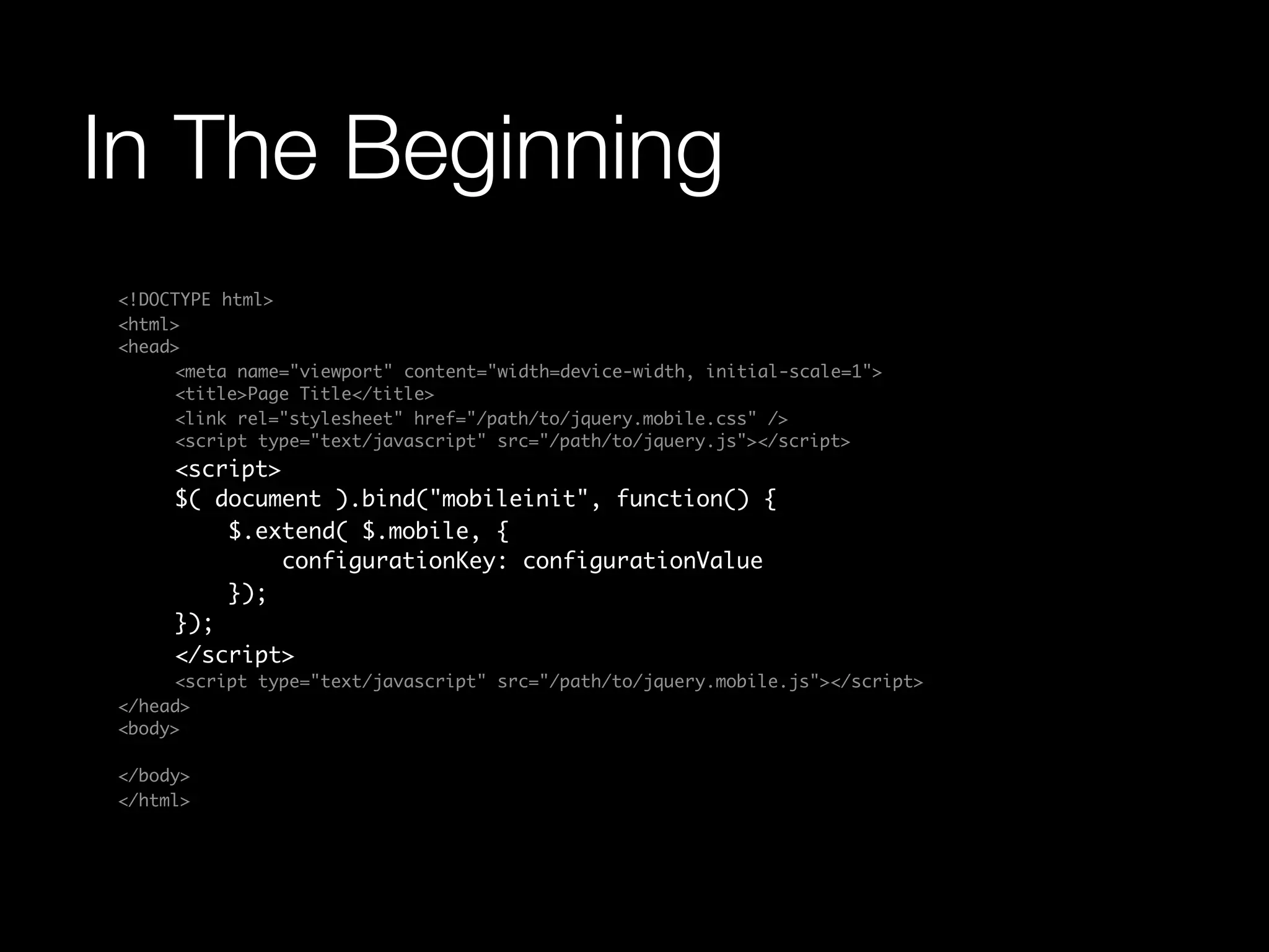 In The Beginning
<!DOCTYPE html>
<html>
<head>
	    <meta name="viewport" content="width=device-width, initial-scale=1">
	    <title>Page Title</title>
	    <link rel="stylesheet" href="/path/to/jquery.mobile.css" />
	    <script type="text/javascript" src="/path/to/jquery.js"></script>
	    <script>
	    $( document ).bind("mobileinit", function() {
	        $.extend( $.mobile, {
	            configurationKey: configurationValue
	        });
	    });
	    </script>
	    <script type="text/javascript" src="/path/to/jquery.mobile.js"></script>
</head>
<body>

</body>
</html>
 