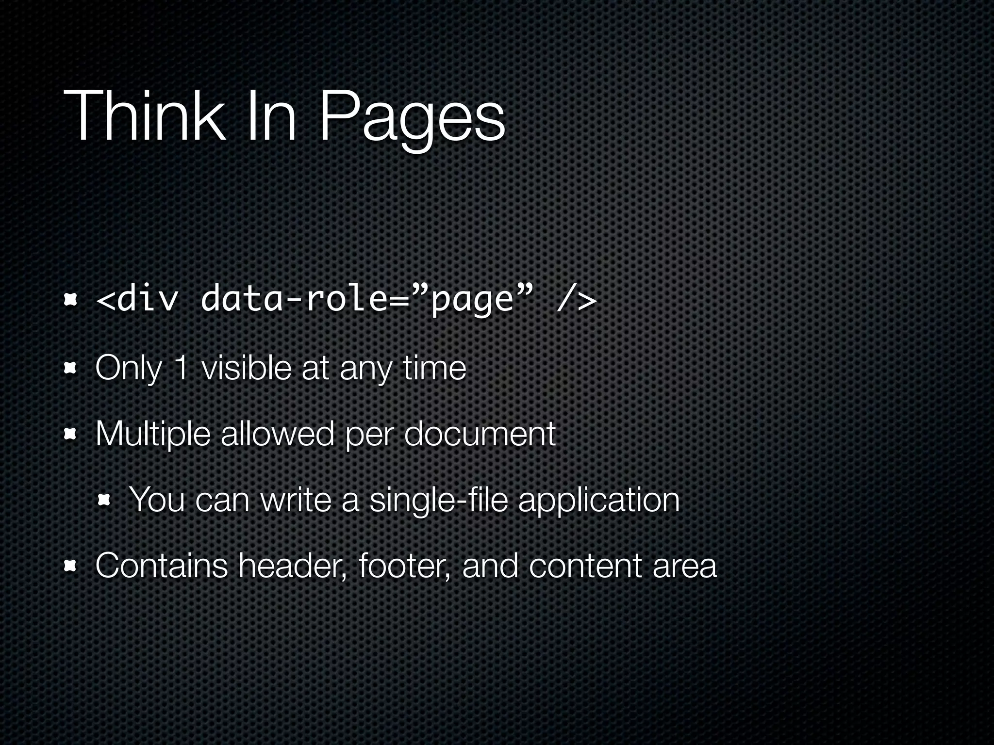 Think In Pages

<div data-role=”page” />
Only 1 visible at any time
Multiple allowed per document
  You can write a single-ﬁle application
Contains header, footer, and content area
 