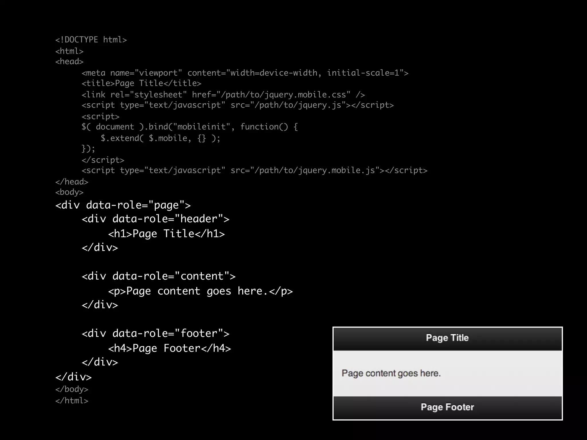 <!DOCTYPE html>
<html>
<head>
	    <meta name="viewport" content="width=device-width, initial-scale=1">
	    <title>Page Title</title>
	    <link rel="stylesheet" href="/path/to/jquery.mobile.css" />
	    <script type="text/javascript" src="/path/to/jquery.js"></script>
	    <script>
	    $( document ).bind("mobileinit", function() {
	        $.extend( $.mobile, {} );
	    });
	    </script>
	    <script type="text/javascript" src="/path/to/jquery.mobile.js"></script>
</head>
<body>
<div data-role="page">
	   <div data-role="header">
	   	    <h1>Page Title</h1>
	   </div>

	    <div data-role="content">	
	    	   <p>Page content goes here.</p>	              	
	    </div>

	   <div data-role="footer">
	   	   <h4>Page Footer</h4>
	   </div>
</div>
</body>
</html>
 