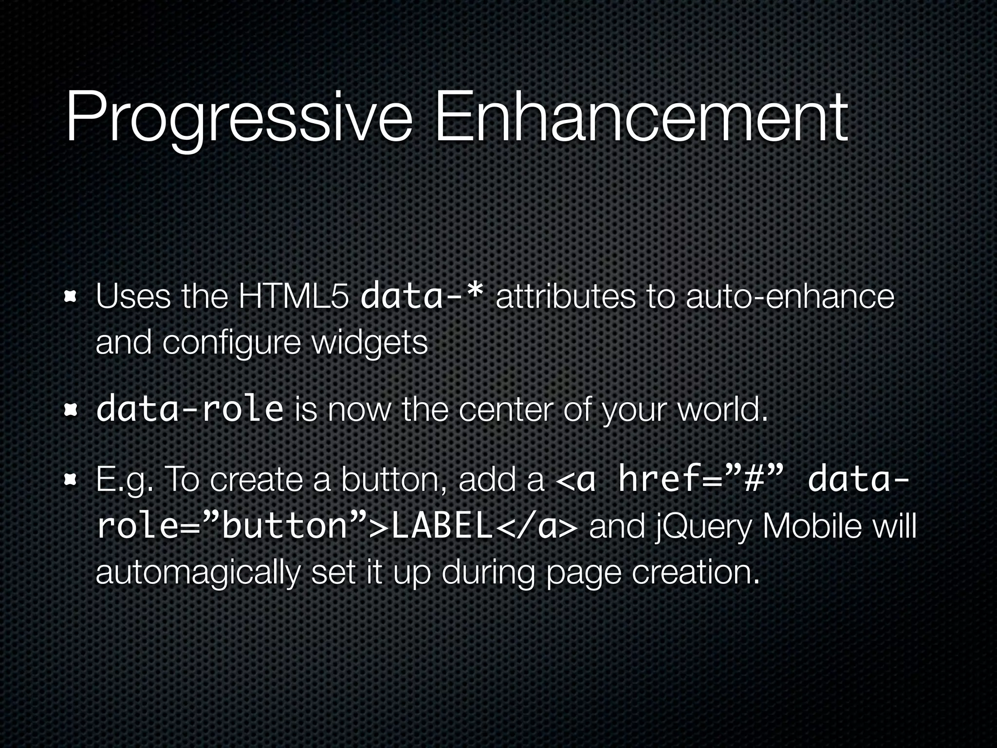 Progressive Enhancement

Uses the HTML5 data-* attributes to auto-enhance
and conﬁgure widgets
data-role is now the center of your world.

E.g. To create a button, add a <a href=”#” data-
role=”button”>LABEL</a> and jQuery Mobile will
automagically set it up during page creation.
 