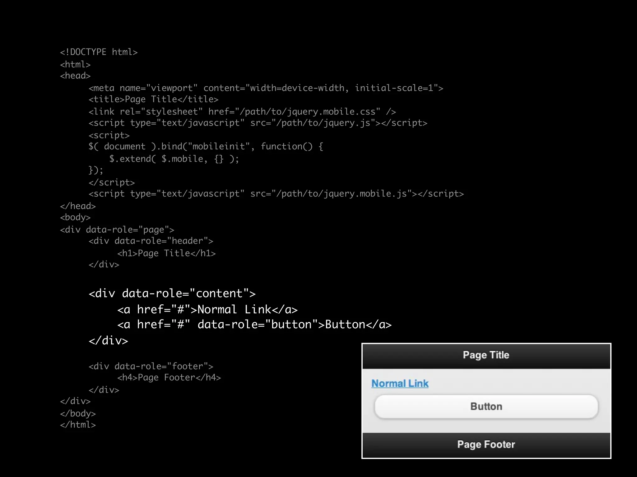 <!DOCTYPE html>
<html>
<head>
	    <meta name="viewport" content="width=device-width, initial-scale=1">
	    <title>Page Title</title>
	    <link rel="stylesheet" href="/path/to/jquery.mobile.css" />
	    <script type="text/javascript" src="/path/to/jquery.js"></script>
	    <script>
	    $( document ).bind("mobileinit", function() {
	        $.extend( $.mobile, {} );
	    });
	    </script>
	    <script type="text/javascript" src="/path/to/jquery.mobile.js"></script>
</head>
<body>
<div data-role="page">
	    <div data-role="header">
	    	     <h1>Page Title</h1>
	    </div>


	    <div data-role="content">	
	    	   <a href="#">Normal Link</a>
	    	   <a href="#" data-role="button">Button</a>	 	
	    </div>

	    <div data-role="footer">
	    	    <h4>Page Footer</h4>
	    </div>
</div>
</body>
</html>
 