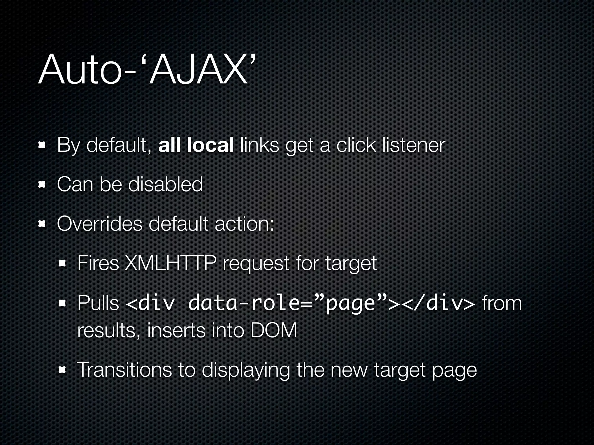 Auto-‘AJAX’
By default, all local links get a click listener
Can be disabled
Overrides default action:
  Fires XMLHTTP request for target
  Pulls <div data-role=”page”></div> from
  results, inserts into DOM
  Transitions to displaying the new target page
 