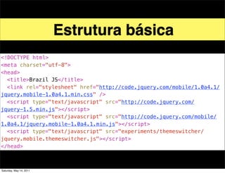 Estrutura básica
<!DOCTYPE html>
<meta charset="utf-8">
<head>
! <title>Brazil JS</title>
! <link rel="stylesheet" href="http://code.jquery.com/mobile/1.0a4.1/
jquery.mobile-1.0a4.1.min.css" />
! <script type="text/javascript" src="http://code.jquery.com/
jquery-1.5.min.js"></script>
! <script type="text/javascript" src="http://code.jquery.com/mobile/
1.0a4.1/jquery.mobile-1.0a4.1.min.js"></script>
! <script type="text/javascript" src="experiments/themeswitcher/
jquery.mobile.themeswitcher.js"></script>
</head>



Saturday, May 14, 2011
 