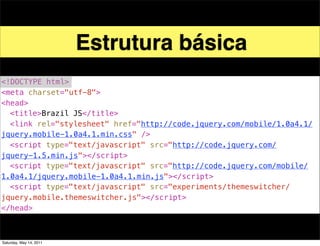 Estrutura básica
<!DOCTYPE html>
<meta charset="utf-8">
<head>
! <title>Brazil JS</title>
! <link rel="stylesheet" href="http://code.jquery.com/mobile/1.0a4.1/
jquery.mobile-1.0a4.1.min.css" />
! <script type="text/javascript" src="http://code.jquery.com/
jquery-1.5.min.js"></script>
! <script type="text/javascript" src="http://code.jquery.com/mobile/
1.0a4.1/jquery.mobile-1.0a4.1.min.js"></script>
! <script type="text/javascript" src="experiments/themeswitcher/
jquery.mobile.themeswitcher.js"></script>
</head>



Saturday, May 14, 2011
 
