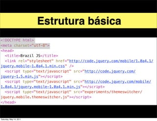 Estrutura básica
<!DOCTYPE html>
<meta charset="utf-8">
<head>
! <title>Brazil JS</title>
! <link rel="stylesheet" href="http://code.jquery.com/mobile/1.0a4.1/
jquery.mobile-1.0a4.1.min.css" />
! <script type="text/javascript" src="http://code.jquery.com/
jquery-1.5.min.js"></script>
! <script type="text/javascript" src="http://code.jquery.com/mobile/
1.0a4.1/jquery.mobile-1.0a4.1.min.js"></script>
! <script type="text/javascript" src="experiments/themeswitcher/
jquery.mobile.themeswitcher.js"></script>
</head>



Saturday, May 14, 2011
 