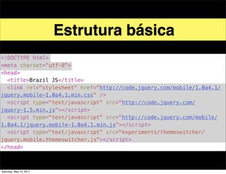 Estrutura básica
<!DOCTYPE html>
<meta charset="utf-8">
<head>
! <title>Brazil JS</title>
! <link rel="stylesheet" href="http://code.jquery.com/mobile/1.0a4.1/
jquery.mobile-1.0a4.1.min.css" />
! <script type="text/javascript" src="http://code.jquery.com/
jquery-1.5.min.js"></script>
! <script type="text/javascript" src="http://code.jquery.com/mobile/
1.0a4.1/jquery.mobile-1.0a4.1.min.js"></script>
! <script type="text/javascript" src="experiments/themeswitcher/
jquery.mobile.themeswitcher.js"></script>
</head>



Saturday, May 14, 2011
 