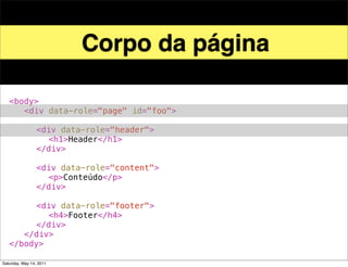 Corpo da página

!   <body>
!   ! <div data-role="page" id="foo">
!   ! !
!   ! ! <div data-role="header">
!   ! ! ! <h1>Header</h1>
!   ! ! </div>
!   ! !
!   ! ! <div data-role="content">!
!   ! ! ! <p>Conteúdo</p>! !
!   ! ! </div>
!   ! !
!   ! ! <div data-role="footer">
!   ! ! ! <h4>Footer</h4>
!   ! ! </div>
!   ! </div>! !
!   </body>

Saturday, May 14, 2011
 