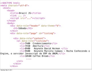 <!DOCTYPE html>
<meta charset="utf-8">
! <html>
! ! <head>
! ! ! <title>Brazil JS</title>
! ! ! <link ... />
! ! ! <script src="..."></script>
! ! </head>
! ! <body>
! ! ! <div data-role="header" data-theme="b">
! ! ! ! <h1>Sábado</h1>
! ! ! </div>
! ! ! <div data-role="page" id="listing">
! ! ! !
! ! ! ! <div data-role="content">
! ! ! ! ! <ol data-role="listview">
! ! ! ! ! ! <li>7h00! Credenciamento</li>
! ! ! ! ! ! <li>7h50! Abertura</li>
! ! ! ! ! ! <li>8h00! Keynote David Herman </li>
! ! ! ! ! ! <li>9h00! Keynote Marcelo Campos - Rocha Conhecendo o
Engine, o servidor Javascript do ERP da UNUM.</li>
! ! ! ! ! ! <li>10h00!Coffee Break</li>
! ! ! ! ! ! ! ! ....
! ! ! ! ! </ol>
! ! ! ! </div>
! ! ! </div>
Saturday, May 14, 2011
 