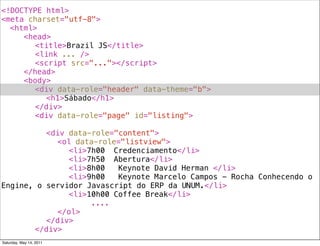 <!DOCTYPE html>
<meta charset="utf-8">
! <html>
! ! <head>
! ! ! <title>Brazil JS</title>
! ! ! <link ... />
! ! ! <script src="..."></script>
! ! </head>
! ! <body>
! ! ! <div data-role="header" data-theme="b">
! ! ! ! <h1>Sábado</h1>
! ! ! </div>
! ! ! <div data-role="page" id="listing">
! ! ! !
! ! ! ! <div data-role="content">
! ! ! ! ! <ol data-role="listview">
! ! ! ! ! ! <li>7h00! Credenciamento</li>
! ! ! ! ! ! <li>7h50! Abertura</li>
! ! ! ! ! ! <li>8h00! Keynote David Herman </li>
! ! ! ! ! ! <li>9h00! Keynote Marcelo Campos - Rocha Conhecendo o
Engine, o servidor Javascript do ERP da UNUM.</li>
! ! ! ! ! ! <li>10h00!Coffee Break</li>
! ! ! ! ! ! ! ! ....
! ! ! ! ! </ol>
! ! ! ! </div>
! ! ! </div>
Saturday, May 14, 2011
 