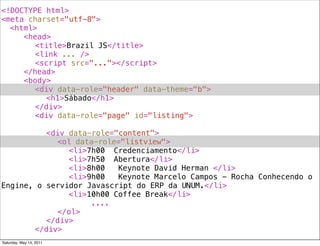 <!DOCTYPE html>
<meta charset="utf-8">
! <html>
! ! <head>
! ! ! <title>Brazil JS</title>
! ! ! <link ... />
! ! ! <script src="..."></script>
! ! </head>
! ! <body>
! ! ! <div data-role="header" data-theme="b">
! ! ! ! <h1>Sábado</h1>
! ! ! </div>
! ! ! <div data-role="page" id="listing">
! ! ! !
! ! ! ! <div data-role="content">
! ! ! ! ! <ol data-role="listview">
! ! ! ! ! ! <li>7h00! Credenciamento</li>
! ! ! ! ! ! <li>7h50! Abertura</li>
! ! ! ! ! ! <li>8h00! Keynote David Herman </li>
! ! ! ! ! ! <li>9h00! Keynote Marcelo Campos - Rocha Conhecendo o
Engine, o servidor Javascript do ERP da UNUM.</li>
! ! ! ! ! ! <li>10h00!Coffee Break</li>
! ! ! ! ! ! ! ! ....
! ! ! ! ! </ol>
! ! ! ! </div>
! ! ! </div>
Saturday, May 14, 2011
 