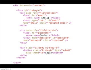 !   !      !      !      <div data-role="content">
!   !      !      !      !
!   !      !      !      ! <form id="frmLogin">
!   !      !      !      ! ! <div data-role="fieldcontain">
!   !      !      !      ! ! ! <label for="email">
!   !      !      !      ! ! ! ! <em>* </em> Email: </label>
!   !      !      !      ! ! ! <input type="text" id="email"
!   !      !      !      ! ! ! name="email" class="required email" />
!   !      !      !      ! ! </div>
!   !      !      !      ! !
!   !      !      !      ! ! <div data-role="fieldcontain">
!   !      !      !      ! ! ! <label for="password">
!   !      !      !      ! ! ! ! <em>* </em>Senha: </label>
!   !      !      !      ! ! ! <input type="password" id="password"
!   !      !      !      ! ! ! name="password" class="required" />
!   !      !      !      ! ! </div>
!   !      !      !      ! !
!   !      !      !      ! ! <div class="ui-body ui-body-b">
!   !      !      !      ! ! ! <button class="btnLogin" type="submit"
!   !      !      !      ! ! ! ! data-theme="a">Login</button>
!   !      !      !      ! ! </div>
!   !      !      !      ! </form>
!   !      !      !      !
!   !      !      !      </div>

Saturday, May 14, 2011
 