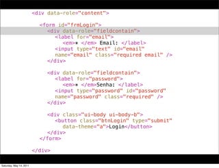 !   !      !      !      <div data-role="content">
!   !      !      !      !
!   !      !      !      ! <form id="frmLogin">
!   !      !      !      ! ! <div data-role="fieldcontain">
!   !      !      !      ! ! ! <label for="email">
!   !      !      !      ! ! ! ! <em>* </em> Email: </label>
!   !      !      !      ! ! ! <input type="text" id="email"
!   !      !      !      ! ! ! name="email" class="required email" />
!   !      !      !      ! ! </div>
!   !      !      !      ! !
!   !      !      !      ! ! <div data-role="fieldcontain">
!   !      !      !      ! ! ! <label for="password">
!   !      !      !      ! ! ! ! <em>* </em>Senha: </label>
!   !      !      !      ! ! ! <input type="password" id="password"
!   !      !      !      ! ! ! name="password" class="required" />
!   !      !      !      ! ! </div>
!   !      !      !      ! !
!   !      !      !      ! ! <div class="ui-body ui-body-b">
!   !      !      !      ! ! ! <button class="btnLogin" type="submit"
!   !      !      !      ! ! ! ! data-theme="a">Login</button>
!   !      !      !      ! ! </div>
!   !      !      !      ! </form>
!   !      !      !      !
!   !      !      !      </div>

Saturday, May 14, 2011
 