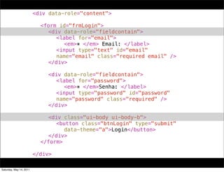 !   !      !      !      <div data-role="content">
!   !      !      !      !
!   !      !      !      ! <form id="frmLogin">
!   !      !      !      ! ! <div data-role="fieldcontain">
!   !      !      !      ! ! ! <label for="email">
!   !      !      !      ! ! ! ! <em>* </em> Email: </label>
!   !      !      !      ! ! ! <input type="text" id="email"
!   !      !      !      ! ! ! name="email" class="required email" />
!   !      !      !      ! ! </div>
!   !      !      !      ! !
!   !      !      !      ! ! <div data-role="fieldcontain">
!   !      !      !      ! ! ! <label for="password">
!   !      !      !      ! ! ! ! <em>* </em>Senha: </label>
!   !      !      !      ! ! ! <input type="password" id="password"
!   !      !      !      ! ! ! name="password" class="required" />
!   !      !      !      ! ! </div>
!   !      !      !      ! !
!   !      !      !      ! ! <div class="ui-body ui-body-b">
!   !      !      !      ! ! ! <button class="btnLogin" type="submit"
!   !      !      !      ! ! ! ! data-theme="a">Login</button>
!   !      !      !      ! ! </div>
!   !      !      !      ! </form>
!   !      !      !      !
!   !      !      !      </div>

Saturday, May 14, 2011
 