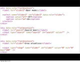 <div data-role="fieldcontain">
! <label for="slider2">Beer mode:</label>
!
! <select name="slider2" id="slider2" data-role="slider">
! ! <option value="off">Off</option>
! ! <option value="on">On</option>
! </select>
</div>

<div data-role="fieldcontain">
! <label for="search">Search beer:</label>
! <input type="search" name="search" id="search" value=""   />
</div>


<div data-role="fieldcontain">
! <label for="slider">Grau alcoólico:</label>
!
! <input type="range" name="slider" id="slider" value="0" min="0"
max="100" />
</div>



Saturday, May 14, 2011
 