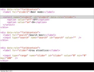<div data-role="fieldcontain">
! <label for="slider2">Beer mode:</label>
!
! <select name="slider2" id="slider2" data-role="slider">
! ! <option value="off">Off</option>
! ! <option value="on">On</option>
! </select>
</div>

<div data-role="fieldcontain">
! <label for="search">Search beer:</label>
! <input type="search" name="search" id="search" value=""   />
</div>


<div data-role="fieldcontain">
! <label for="slider">Grau alcoólico:</label>
!
! <input type="range" name="slider" id="slider" value="0" min="0"
max="100" />
</div>



Saturday, May 14, 2011
 