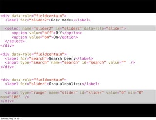<div data-role="fieldcontain">
! <label for="slider2">Beer mode:</label>
!
! <select name="slider2" id="slider2" data-role="slider">
! ! <option value="off">Off</option>
! ! <option value="on">On</option>
! </select>
</div>

<div data-role="fieldcontain">
! <label for="search">Search beer:</label>
! <input type="search" name="search" id="search" value=""   />
</div>


<div data-role="fieldcontain">
! <label for="slider">Grau alcoólico:</label>
!
! <input type="range" name="slider" id="slider" value="0" min="0"
max="100" />
</div>



Saturday, May 14, 2011
 