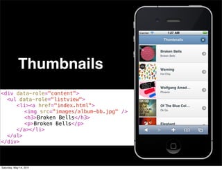 Thumbnails
<div data-role="content">
! <ul data-role="listview">
! ! <li><a href="index.html">
! ! ! <img src="images/album-bb.jpg" />
! ! ! <h3>Broken Bells</h3>
! ! ! <p>Broken Bells</p>
! ! </a></li>
! </ul>
</div>



Saturday, May 14, 2011
 