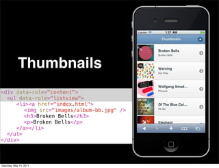 Thumbnails
<div data-role="content">
! <ul data-role="listview">
! ! <li><a href="index.html">
! ! ! <img src="images/album-bb.jpg" />
! ! ! <h3>Broken Bells</h3>
! ! ! <p>Broken Bells</p>
! ! </a></li>
! </ul>
</div>



Saturday, May 14, 2011
 