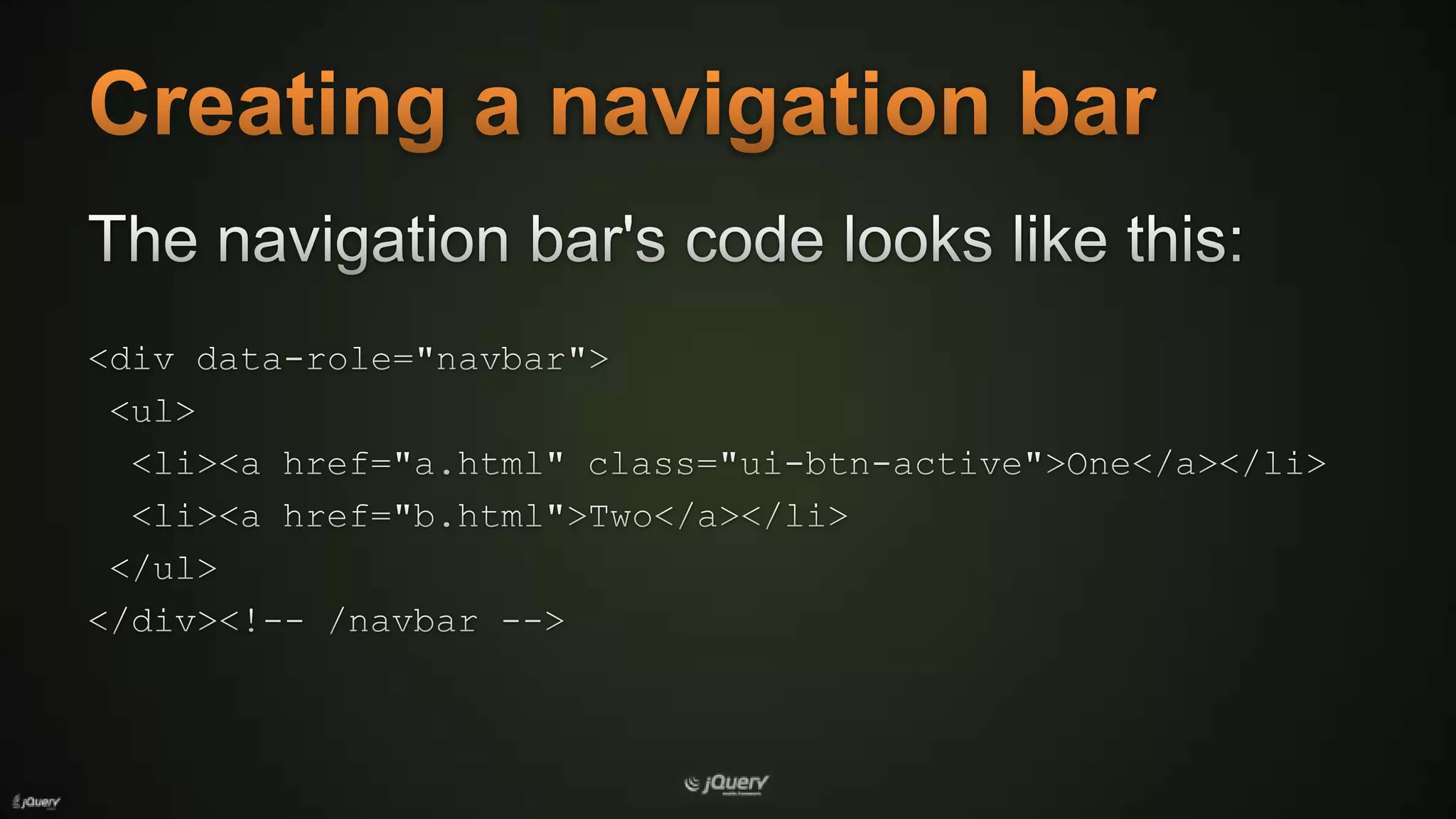 Creating a navigation barThe navigation bar's code looks like this:<div data-role="navbar"> <ul>  <li><a href="a.html" class="ui-btn-active">One</a></li>  <li><a href="b.html">Two</a></li></ul></div><!-- /navbar -->