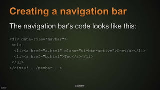Creating a navigation barThe navigation bar's code looks like this:<div data-role="navbar"> <ul>  <li><a href="a.html" class="ui-btn-active">One</a></li>  <li><a href="b.html">Two</a></li></ul></div><!-- /navbar -->