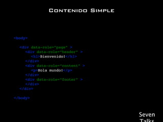 Contenido Simple



<body>

!   <div data-role=“page” >
!   ! <div data-role=“header” >
!   ! ! <h1>Bienvenido!</h1>!
!   ! </div>
!   ! <div data-role=“content” >
!   ! ! <p>Hola mundo!</p>
!   ! </div>
!   ! <div data-role=“footer” >!
!   ! </div>! !
!   </div>

</body>



                                   Seven
 
