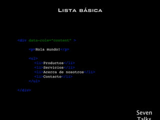 Lista básica



! <div data-role=“content” >

! ! ! <p>Hola mundo!</p>

!   !   !   <ul>
!   !   !   ! <li>Productos</li>
!   !   !   ! <li>Servicios</li>
!   !   !   ! <li>Acerca de nosotros</li>
!   !   !   ! <li>Contacto</li>
!   !   !   </ul>

! </div>




                                            Seven
 