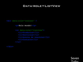 Data-role=ListView



<div data-role=“content” >

! ! ! <p>Hola mundo!</p>

!   !   !   <ul data-role=“listview”>
!   !   !   ! <li>Productos</li>
!   !   !   ! <li>Servicios</li>
!   !   !   ! <li>Acerca de nosotros</li>
!   !   !   ! <li>Contacto</li>
!   !   !   </ul>

</div>




                                            Seven
 