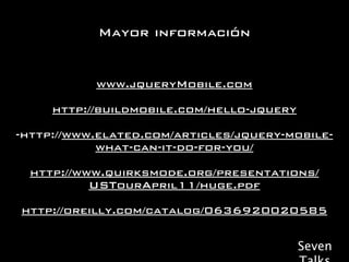 Mayor información


           www.jqueryMobile.com

     http://buildmobile.com/hello-jquery

-http://www.elated.com/articles/jquery-mobile-
            what-can-it-do-for-you/

  http://www.quirksmode.org/presentations/
           USTourApril11/huge.pdf

http://oreilly.com/catalog/0636920020585

                                           Seven
 