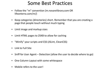Some Best Practices
• Follow the "m" convention (m.novarelibrary.com OR
  lifeonterra.com/m/)

• Keep categories (directories) short. Remember that you are creating a
  page that people touch without much typing

• Limit image and markup sizes

• Limit HTML pages to 25KB to allow for caching

• "Minify" your scripts and CSS (JSLint, CleanCSS)

• Link to Full Site

• Sniff for User Agent – Detection (allow the user to decide where to go)

• One Column Layout with some whitespace

• Mobile refers to the user!
 