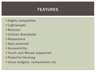FEATURES

 Highly compatible
 Lightweight
 Modular
 Utilises Standards
 Responsive
 Ajax powered
 Accessibility
 Touch and Mouse supported
 Powerful theming
 Usual widgets, components etc
 