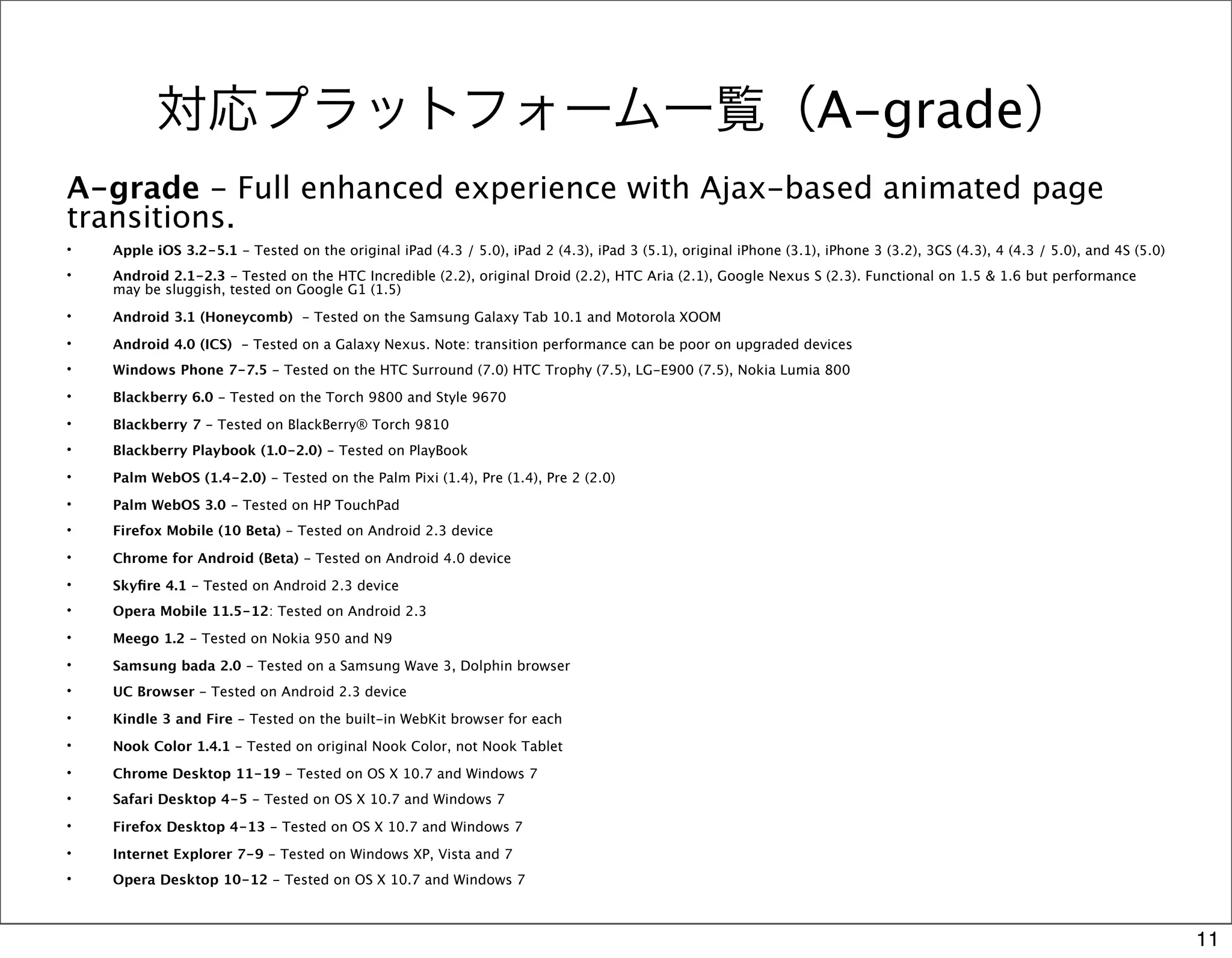 対応プラットフォーム一覧（A-grade）
A-grade - Full enhanced experience with Ajax-based animated page
transitions.
•   Apple iOS 3.2-5.1 - Tested on the original iPad (4.3 / 5.0), iPad 2 (4.3), iPad 3 (5.1), original iPhone (3.1), iPhone 3 (3.2), 3GS (4.3), 4 (4.3 / 5.0), and 4S (5.0)
•   Android 2.1-2.3 - Tested on the HTC Incredible (2.2), original Droid (2.2), HTC Aria (2.1), Google Nexus S (2.3). Functional on 1.5 & 1.6 but performance
    may be sluggish, tested on Google G1 (1.5)
•   Android 3.1 (Honeycomb)  - Tested on the Samsung Galaxy Tab 10.1 and Motorola XOOM
•   Android 4.0 (ICS)  - Tested on a Galaxy Nexus. Note: transition performance can be poor on upgraded devices
•   Windows Phone 7-7.5 - Tested on the HTC Surround (7.0) HTC Trophy (7.5), LG-E900 (7.5), Nokia Lumia 800
•   Blackberry 6.0 - Tested on the Torch 9800 and Style 9670
•   Blackberry 7 - Tested on BlackBerry® Torch 9810
•   Blackberry Playbook (1.0-2.0) - Tested on PlayBook
•   Palm WebOS (1.4-2.0) - Tested on the Palm Pixi (1.4), Pre (1.4), Pre 2 (2.0)
•   Palm WebOS 3.0 - Tested on HP TouchPad
•   Firefox Mobile (10 Beta) - Tested on Android 2.3 device
•   Chrome for Android (Beta) - Tested on Android 4.0 device
•   Skyﬁre 4.1 - Tested on Android 2.3 device
•   Opera Mobile 11.5-12: Tested on Android 2.3
•   Meego 1.2 - Tested on Nokia 950 and N9
•   Samsung bada 2.0 - Tested on a Samsung Wave 3, Dolphin browser
•   UC Browser - Tested on Android 2.3 device
•   Kindle 3 and Fire - Tested on the built-in WebKit browser for each
•   Nook Color 1.4.1 - Tested on original Nook Color, not Nook Tablet
•   Chrome Desktop 11-19 - Tested on OS X 10.7 and Windows 7
•   Safari Desktop 4-5 - Tested on OS X 10.7 and Windows 7
•   Firefox Desktop 4-13 - Tested on OS X 10.7 and Windows 7
•   Internet Explorer 7-9 - Tested on Windows XP, Vista and 7
•   Opera Desktop 10-12 - Tested on OS X 10.7 and Windows 7



                                                                                                                                                                             11
 