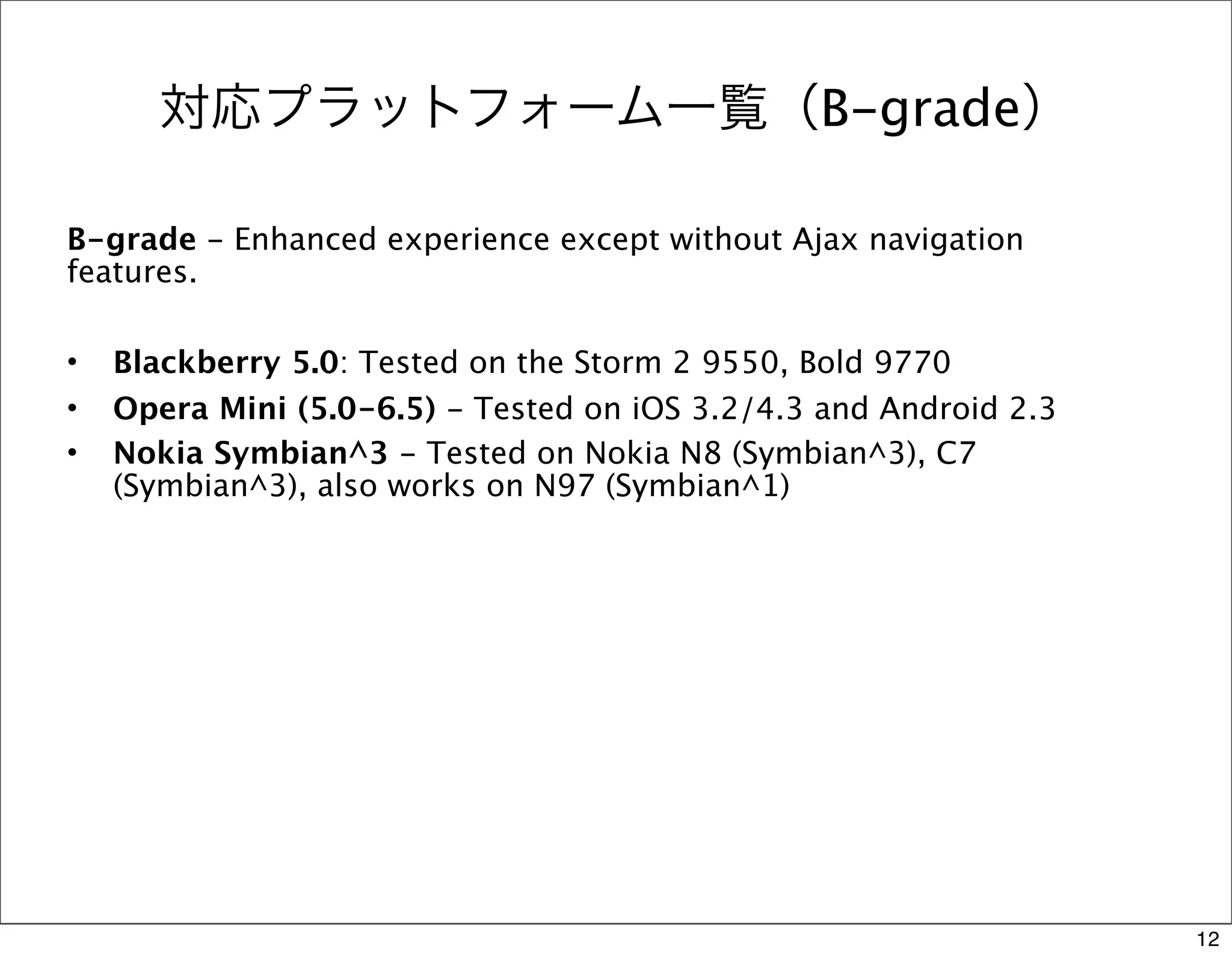 対応プラットフォーム一覧（B-grade）

B-grade - Enhanced experience except without Ajax navigation
features.

•   Blackberry 5.0: Tested on the Storm 2 9550, Bold 9770
•   Opera Mini (5.0-6.5) - Tested on iOS 3.2/4.3 and Android 2.3
•   Nokia Symbian^3 - Tested on Nokia N8 (Symbian^3), C7
    (Symbian^3), also works on N97 (Symbian^1)




                                                                   12
 