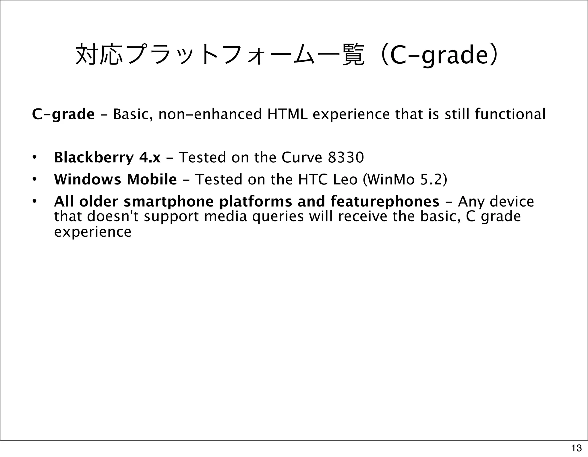 対応プラットフォーム一覧（C-grade）

C-grade - Basic, non-enhanced HTML experience that is still functional

•   Blackberry 4.x - Tested on the Curve 8330
•   Windows Mobile - Tested on the HTC Leo (WinMo 5.2)
•   All older smartphone platforms and featurephones - Any device
    that doesn't support media queries will receive the basic, C grade
    experience




                                                                         13
 