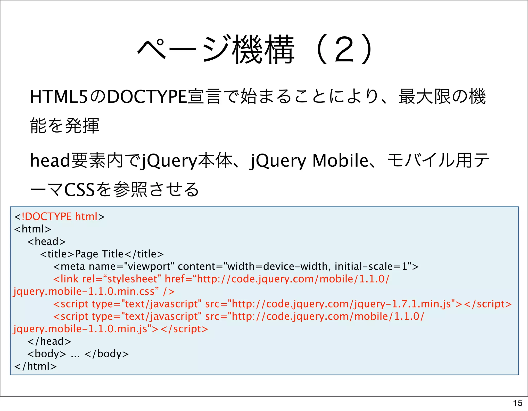 ページ機構（２）
   HTML5のDOCTYPE宣言で始まることにより、最大限の機
   能を発揮
   head要素内でjQuery本体、jQuery Mobile、モバイル用テ
   ーマCSSを参照させる
<!DOCTYPE html>
<html>
   <head>
     <title>Page Title</title>
       <meta name="viewport" content="width=device-width, initial-scale=1">
       <link rel=“stylesheet” href=“http://code.jquery.com/mobile/1.1.0/
jquery.mobile-1.1.0.min.css” />
       <script type="text/javascript" src="http://code.jquery.com/jquery-1.7.1.min.js"></script>
       <script type="text/javascript" src="http://code.jquery.com/mobile/1.1.0/
jquery.mobile-1.1.0.min.js"></script>
   </head>
   <body> ... </body>
</html>


                                                                                               15
 