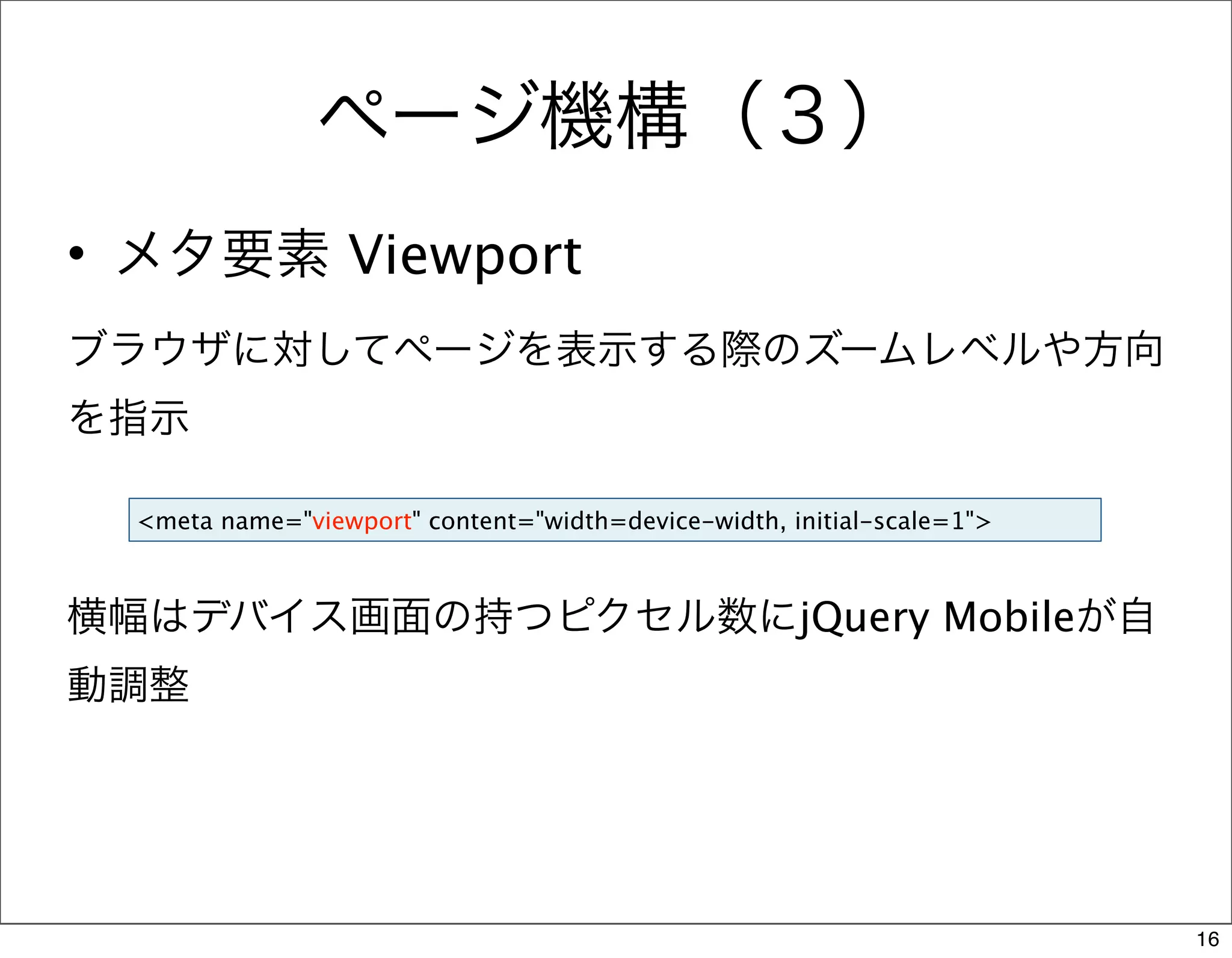 ページ機構（３）
• メタ要素 Viewport
ブラウザに対してページを表示する際のズームレベルや方向
を指示

  <meta name="viewport" content="width=device-width, initial-scale=1">



横幅はデバイス画面の持つピクセル数にjQuery Mobileが自
動調整




                                                                         16
 