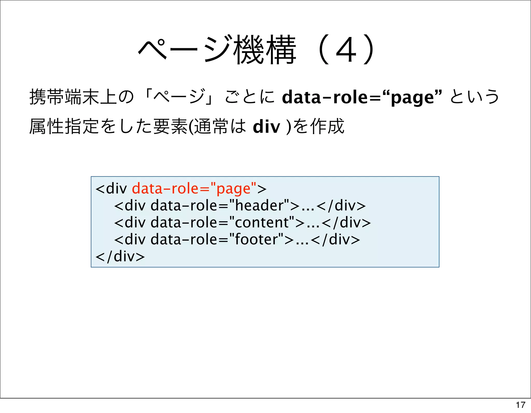 ページ機構（４）
携帯端末上の「ページ」ごとに data-role=“page” という
属性指定をした要素(通常は div )を作成


    <div data-role="page">
      <div data-role="header">...</div>
      <div data-role="content">...</div>
      <div data-role="footer">...</div>
    </div>




                                           17
 
